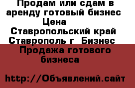 Продам или сдам в аренду готовый бизнес. › Цена ­ 10- - Ставропольский край, Ставрополь г. Бизнес » Продажа готового бизнеса   